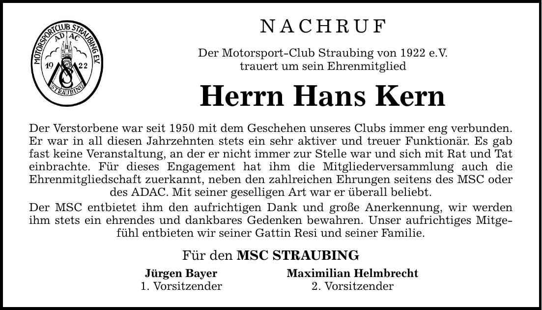 NACHRUF Der Motorsport-Club Straubing von 1922 e.V. trauert um sein Ehrenmitglied Herrn Hans Kern Der Verstorbene war seit 1950 mit dem Geschehen unseres Clubs immer eng verbunden. Er war in all diesen Jahrzehnten stets ein sehr aktiver und treuer Funktio