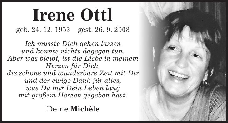 Irene Ottl geb. 24. 12. 1953 gest. 26. 9. 2008 Ich musste Dich gehen lassen und konnte nichts dagegen tun. Aber was bleibt, ist die Liebe in meinem Herzen für Dich, die schöne und wunderbare Zeit mit Dir und der ewige Dank für alles, was Du mir Dein Leben lang mit großem Herzen gegeben hast. Deine Michèle