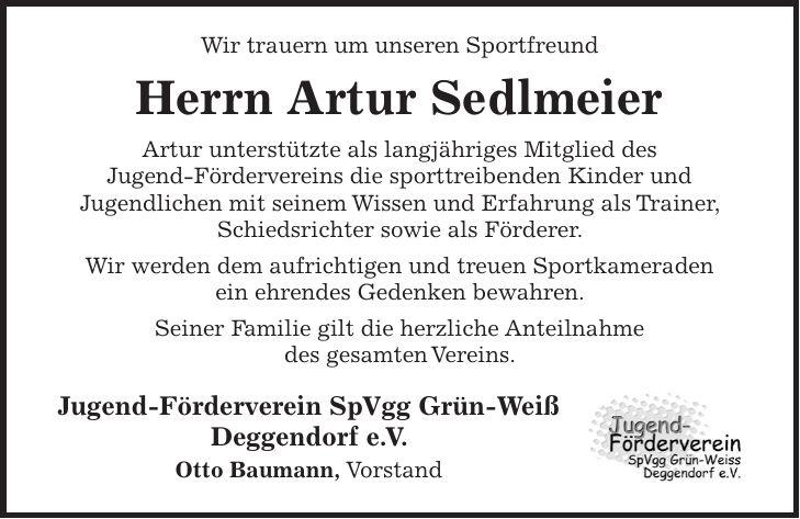Wir trauern um unseren Sportfreund Herrn Artur Sedlmeier Artur unterstützte als langjähriges Mitglied des Jugend-Fördervereins die sporttreibenden Kinder und Jugendlichen mit seinem Wissen und Erfahrung als Trainer, Schiedsrichter sowie als Förderer. Wir werden dem aufrichtigen und treuen Sportkameraden ein ehrendes Gedenken bewahren. Seiner Familie gilt die herzliche Anteilnahme des gesamten Vereins. Jugend-Förderverein SpVgg Grün-Weiß Deggendorf e. V. Otto Baumann, Vorstand