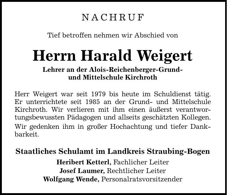 NACHRUF Tief betroffen nehmen wir Abschied von Herrn Harald Weigert Lehrer an der Alois-Reichenberger-Grund- und Mittelschule Kirchroth Herr Weigert war seit 1979 bis heute im Schuldienst tätig. Er unterrichtete seit 1985 an der Grund- und Mittelschule Ki