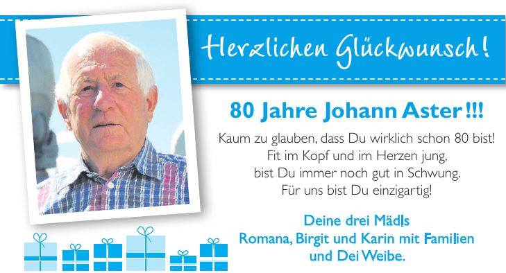 Herzlichen Glückwunsch!80 Jahre Johann Aster !!! Kaum zu glauben, dass Du wirklich schon 80 bist! Fit im Kopf und im Herzen jung, bist Du immer noch gut in Schwung. Für uns bist Du einzigartig! Deine drei Mädls Romana, Birgit und Karin mit Familien und Dei Weibe.
