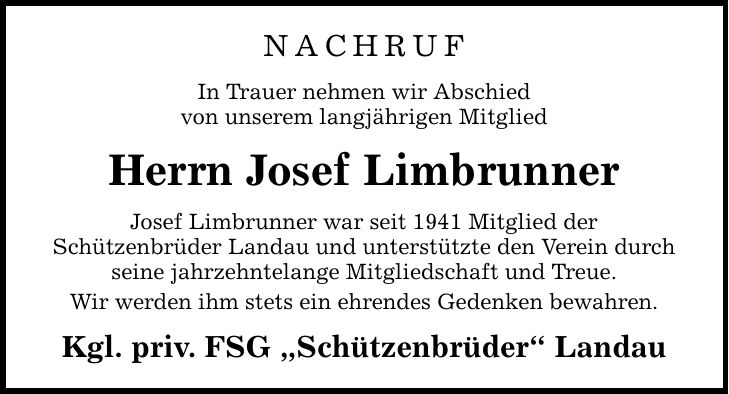 NACHRUF In Trauer nehmen wir Abschied von unserem langjährigen Mitglied Herrn Josef Limbrunner Josef Limbrunner war seit 1941 Mitglied der Schützenbrüder Landau und unterstützte den Verein durch seine jahrzehntelange Mitgliedschaft und Treue. Wir werden i