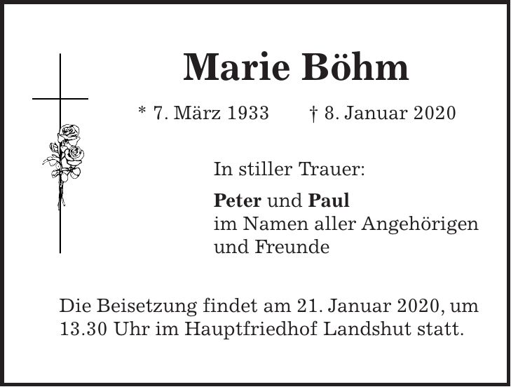 Marie Böhm * 7. März 1933 + 8. Januar 2020 In stiller Trauer: Peter und Paul im Namen aller Angehörigen und Freunde Die Beisetzung findet am 21. Januar 2020, um 13.30 Uhr im Hauptfriedhof Landshut statt.