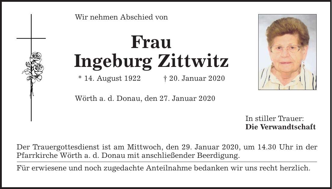 Wir nehmen Abschied von Frau Ingeburg Zittwitz * 14. August ***. Januar 2020 Wörth a. d. Donau, den 27. Januar 2020 Der Trauergottesdienst ist am Mittwoch, den 29. Januar 2020, um 14.30 Uhr in der Pfarrkirche Wörth a. d. Donau mit anschließender