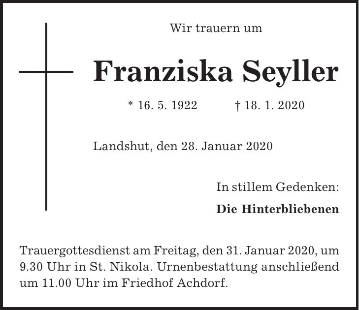 Wir trauern um Franziska Seyller * 16. 5. 1922 + 18. 1. 2020 Landshut, den 28. Januar 2020 In stillem Gedenken: Die Hinterbliebenen Trauergottesdienst am Freitag, den 31. Januar 2020, um 9.30 Uhr in St. Nikola. Urnenbestattung anschließend um 11.00 Uhr im Friedhof Achdorf.