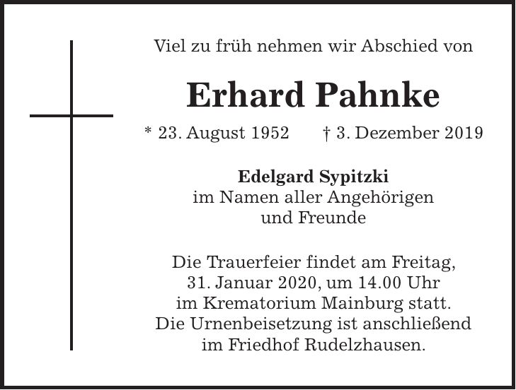 Viel zu früh nehmen wir Abschied von Erhard Pahnke * 23. August 1952 + 3. Dezember 2019 Edelgard Sypitzki im Namen aller Angehörigen und Freunde Die Trauerfeier findet am Freitag, 31. Januar 2020, um 14.00 Uhr im Krematorium Mainburg statt. Die Urnenbeisetzung ist anschließend im Friedhof Rudelzhausen.