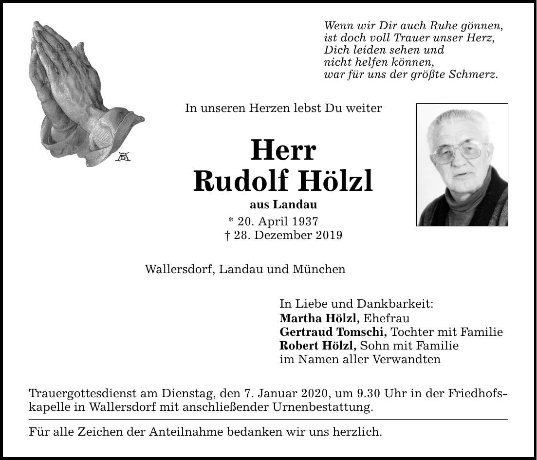 In unseren Herzen lebst Du weiter Herr Rudolf Hölzl aus Landau * 20. April ***. Dezember 2019 Wenn wir Dir auch Ruhe gönnen, ist doch voll Trauer unser Herz, Dich leiden sehen und nicht helfen können, war für uns der größte Schmerz. Wallersdo
