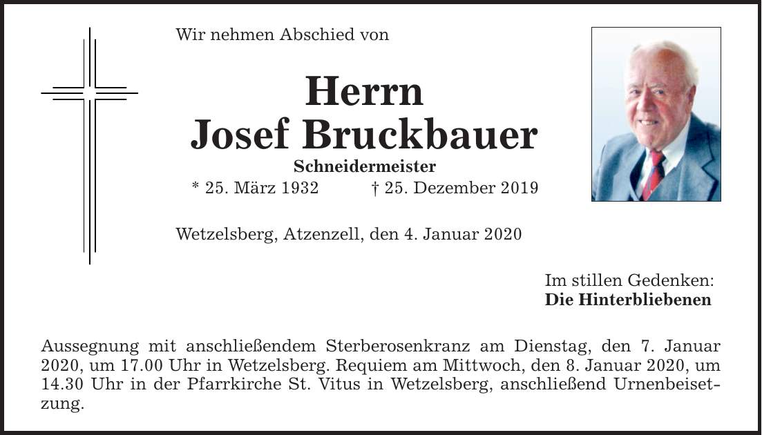 Wir nehmen Abschied von Herrn Josef Bruckbauer Schneidermeister * 25. März ***. Dezember 2019 Wetzelsberg, Atzenzell, den 4. Januar 2020 Aussegnung mit anschließendem Sterberosenkranz am Dienstag, den 7. Januar 2020, um 17.00 Uhr in Wetzelsberg. R