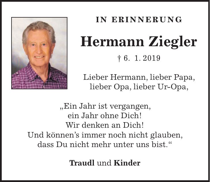 in Erinnerung Hermann Ziegler + 6. 1. 2019 Lieber Hermann, lieber Papa, lieber Opa, lieber Ur-Opa, 'Ein Jahr ist vergangen, ein Jahr ohne Dich! Wir denken an Dich! Und könnens immer noch nicht glauben, dass Du nicht mehr unter uns bist.' Traudl und Kinder