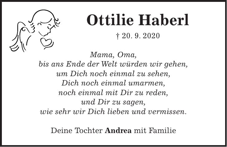 Ottilie Haberl + 20. 9. 2020 Mama, Oma, bis ans Ende der Welt würden wir gehen, um Dich noch einmal zu sehen, Dich noch einmal umarmen, noch einmal mit Dir zu reden, und Dir zu sagen, wie sehr wir Dich lieben und vermissen. Deine Tochter Andrea mit Familie