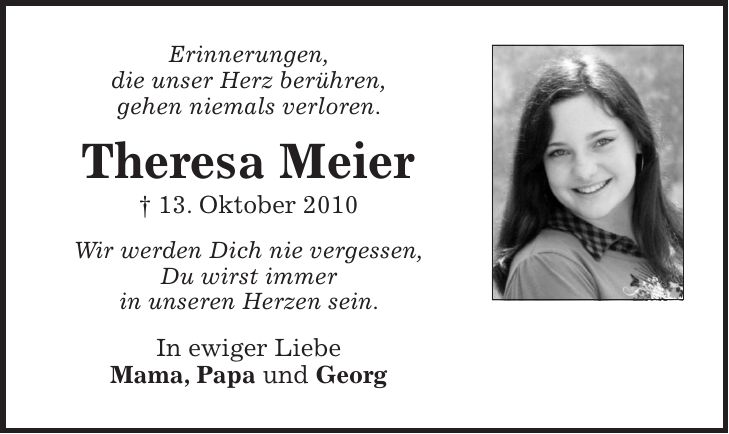 Erinnerungen, die unser Herz berühren, gehen niemals verloren. Theresa Meier + 13. Oktober 2010 Wir werden Dich nie vergessen, Du wirst immer in unseren Herzen sein. In ewiger Liebe Mama, Papa und Georg