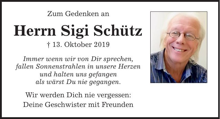 Zum Gedenken an Herrn Sigi Schütz  13. Oktober 2019 Immer wenn wir von Dir sprechen, fallen Sonnenstrahlen in unsere Herzen und halten uns gefangen als wärst Du nie gegangen. Wir werden Dich nie vergessen: Deine Geschwister mit Freunden