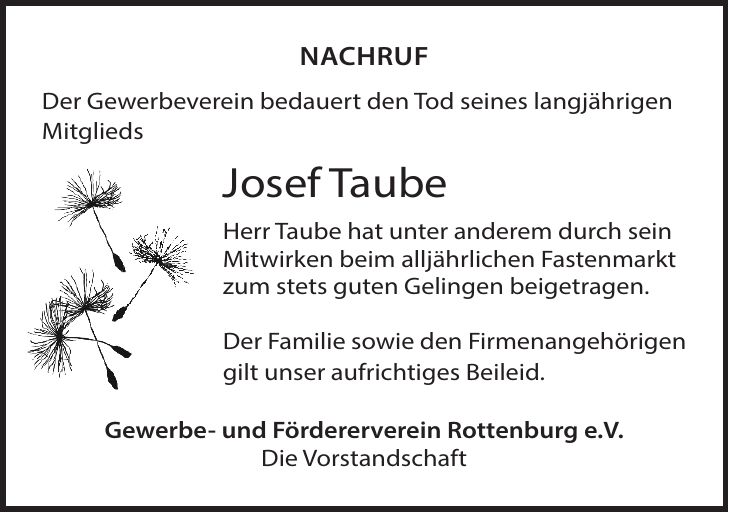 Nachruf Der Gewerbeverein bedauert den Tod seines langjährigen Mitglieds Josef Taube Herr Taube hat unter anderem durch sein Mitwirken beim alljährlichen Fastenmarkt zum stets guten Gelingen beigetragen. Der Familie sowie den Firmenangehörigen gilt unser aufrichtiges Beileid. Gewerbe- und Fördererverein Rottenburg e.V. Die Vorstandschaft
