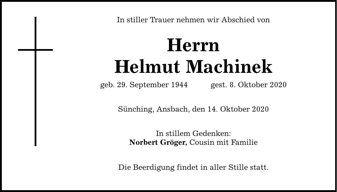In stiller Trauer nehmen wir Abschied von Herrn Helmut Machinek geb. 29. September 1944gest. 8. Oktober 2020 Sünching, Ansbach, den 14. Oktober 2020 In stillem Gedenken: Norbert Gröger, Cousin mit Familie Die Beerdigung findet in aller Stille statt.