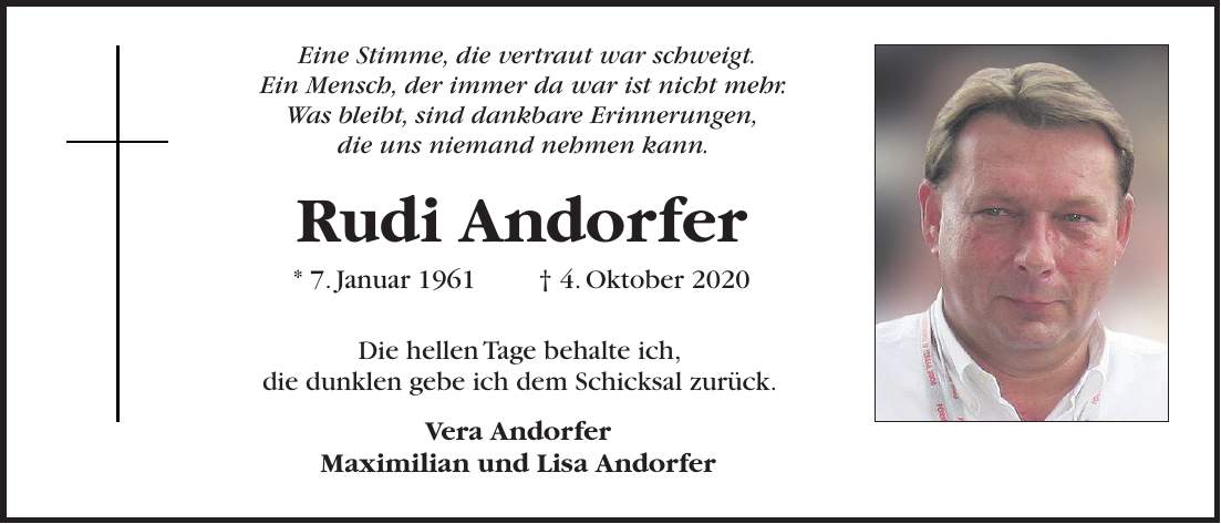Rudi Andorfer * 7. Januar 1961 + 4. Oktober 2020 Eine Stimme, die vertraut war schweigt. Ein Mensch, der immer da war ist nicht mehr. Was bleibt, sind dankbare Erinnerungen, die uns niemand nehmen kann.Die hellen Tage behalte ich, die dunklen gebe ich dem Schicksal zurück. Vera Andorfer Maximilian und Lisa Andorfer