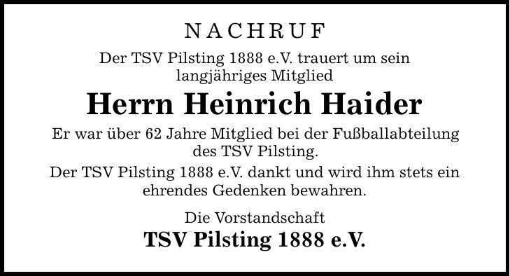 NACHRUF Der TSV Pilsting 1888 e.V. trauert um sein langjähriges Mitglied Herrn Heinrich Haider Er war über 62 Jahre Mitglied bei der Fußballabteilung des TSV Pilsting. Der TSV Pilsting 1888 e.V. dankt und wird ihm stets ein ehrendes Gedenken bewahren. Die Vorstandschaft TSV Pilsting 1888 e.V.