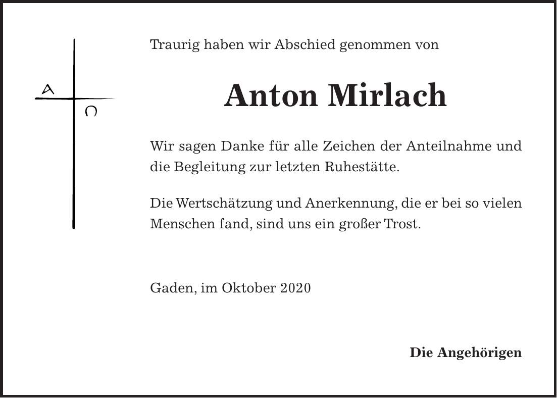 Traurig haben wir Abschied genommen von Anton Mirlach Wir sagen Danke für alle Zeichen der Anteilnahme und die Begleitung zur letzten Ruhestätte. Die Wertschätzung und Anerkennung, die er bei so vielen Menschen fand, sind uns ein großer Trost. Gaden, im Oktober 2020 Die Angehörigen