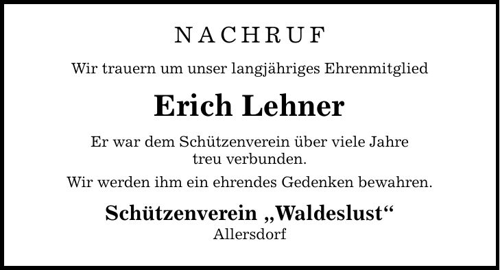 NACHRUF Wir trauern um unser langjähriges Ehrenmitglied Erich Lehner Er war dem Schützenverein über viele Jahre treu verbunden. Wir werden ihm ein ehrendes Gedenken bewahren. Schützenverein Waldeslust Allersdorf