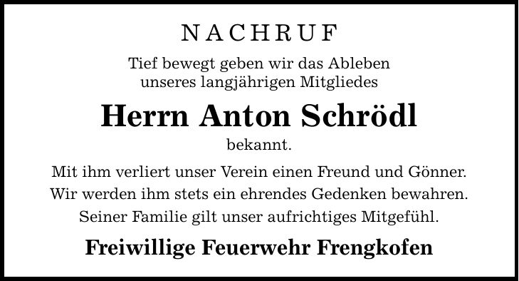 NACHRUF Tief bewegt geben wir das Ableben unseres langjährigen Mitgliedes Herrn Anton Schrödl bekannt. Mit ihm verliert unser Verein einen Freund und Gönner. Wir werden ihm stets ein ehrendes Gedenken bewahren. Seiner Familie gilt unser aufrichtiges Mitgefühl. Freiwillige Feuerwehr Frengkofen