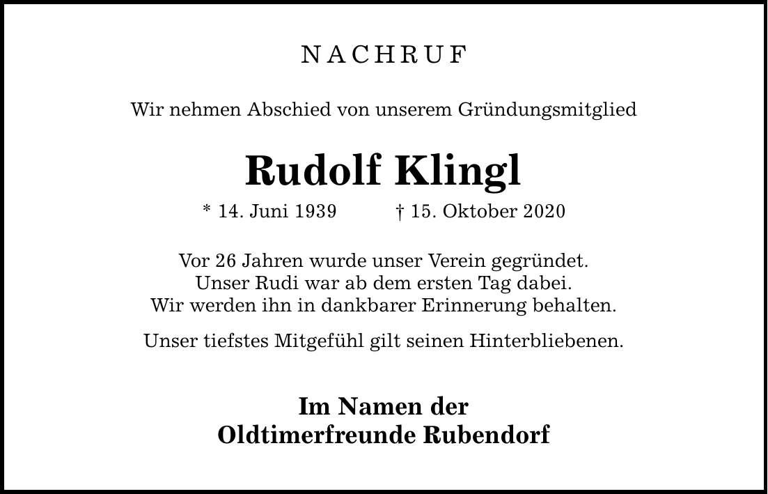 NACHRUF Wir nehmen Abschied von unserem Gründungsmitglied Rudolf Klingl * 14. Juni ***. Oktober 2020 Vor 26 Jahren wurde unser Verein gegründet. Unser Rudi war ab dem ersten Tag dabei. Wir werden ihn in dankbarer Erinnerung behalten. Unser tiefstes Mitgefühl gilt seinen Hinterbliebenen. Im Namen der Oldtimerfreunde Rubendorf
