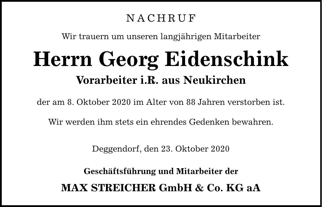 NACHRUF Wir trauern um unseren langjährigen Mitarbeiter Herrn Georg Eidenschink Vorarbeiter i.R. aus Neukirchen der am 8. Oktober 2020 im Alter von 88 Jahren verstorben ist. Wir werden ihm stets ein ehrendes Gedenken bewahren. Deggendorf, den 23. Oktober 2020 Geschäftsführung und Mitarbeiter der MAX STREICHER GmbH & Co. KG aA