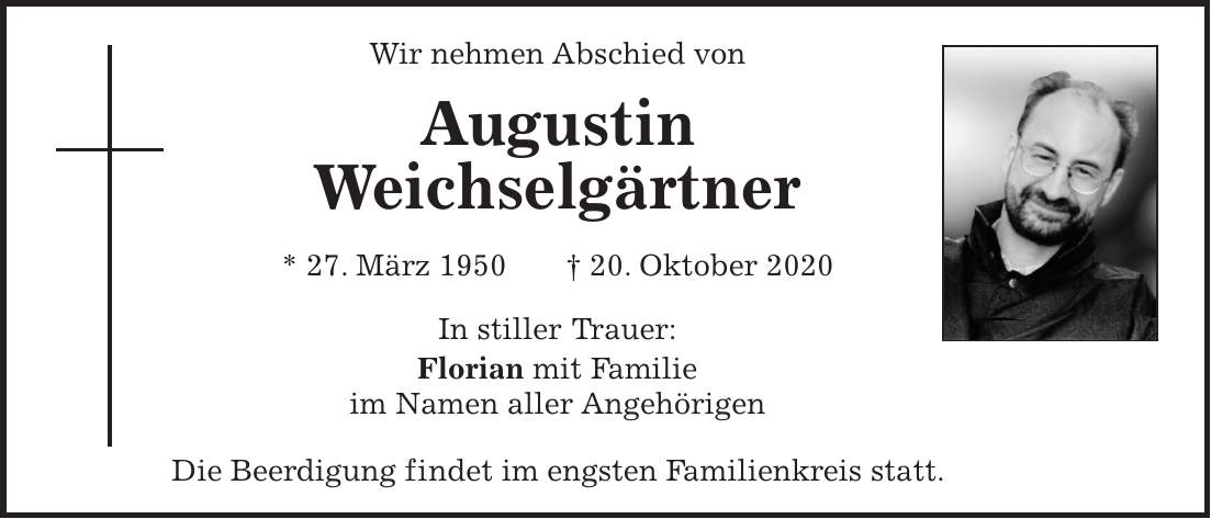 Wir nehmen Abschied von Augustin Weichselgärtner * 27. März 1950 + 20. Oktober 2020 In stiller Trauer: Florian mit Familie im Namen aller Angehörigen Die Beerdigung findet im engsten Familienkreis statt.