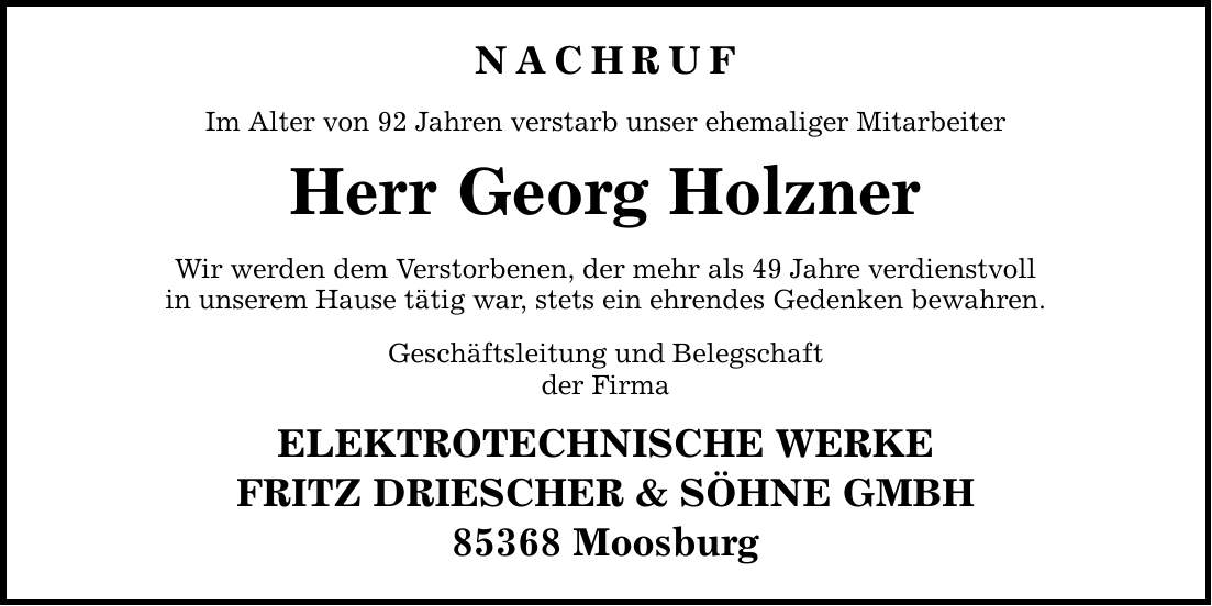 NACHRUF Im Alter von 92 Jahren verstarb unser ehemaliger Mitarbeiter Herr Georg Holzner Wir werden dem Verstorbenen, der mehr als 49 Jahre verdienstvoll in unserem Hause tätig war, stets ein ehrendes Gedenken bewahren. Geschäftsleitung und Belegschaft der Firma ELEKTROTECHNISCHE WERKE FRITZ DRIESCHER & SÖHNE GMBH 85368 Moosburg