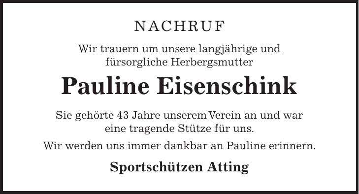 Nachruf Wir trauern um unsere langjährige und fürsorgliche Herbergsmutter Pauline Eisenschink Sie gehörte 43 Jahre unserem Verein an und war eine tragende Stütze für uns. Wir werden uns immer dankbar an Pauline erinnern. Sportschützen Atting