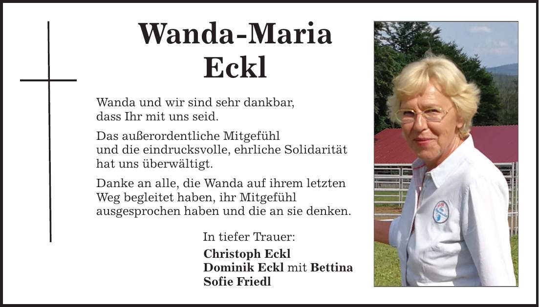 Wanda-Maria Eckl Wanda und wir sind sehr dankbar, dass Ihr mit uns seid. Das außerordentliche Mitgefühl und die eindrucksvolle, ehrliche Solidarität hat uns überwältigt. Danke an alle, die Wanda auf ihrem letzten Weg begleitet haben, ihr Mitgefühl ausgesprochen haben und die an sie denken. In tiefer Trauer: Christoph Eckl Dominik Eckl mit Bettina Sofie Friedl
