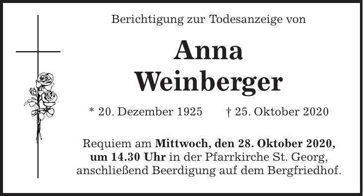 Berichtigung zur Todesanzeige von Anna Weinberger * 20. Dezember 1925 + 25. Oktober 2020 Requiem am Mittwoch, den 28. Oktober 2020, um 14.30 Uhr in der Pfarrkirche St. Georg, anschließend Beerdigung auf dem Bergfriedhof.