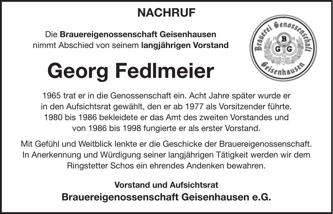 Nachruf Die Brauereigenossenschaft Geisenhausen nimmt Abschied von seinem langjährigen Vorstand Georg Fedlmeier 1965 trat er in die Genossenschaft ein. Acht Jahre später wurde er in den Aufsichtsrat gewählt, den er ab 1977 als Vorsitzender führte. 1980 bis 1986 bekleidete er das Amt des zweiten Vorstandes und von 1986 bis 1998 fungierte er als erster Vorstand. Mit Gefühl und Weitblick lenkte er die Geschicke der Brauereigenossenschaft. In Anerkennung und Würdigung seiner langjährigen Tätigkeit werden wir dem Ringstetter Schos ein ehrendes Andenken bewahren. Vorstand und Aufsichtsrat Brauereigenossenschaft Geisenhausen e.G.