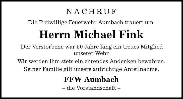 NACHRUF Die Freiwillige Feuerwehr Aumbach trauert um  Herrn Michael Fink Der Verstorbene war 50 Jahre lang ein treues Mitglied unserer Wehr. Wir werden ihm stets ein ehrendes Andenken bewahren. Seiner Familie gilt unsere aufrichtige Anteilnahme. FFW Aumbach  die Vorstandschaft 