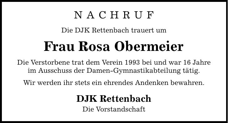 N a c h r u f Die DJK Rettenbach trauert um Frau Rosa Obermeier Die Verstorbene trat dem Verein 1993 bei und war 16 Jahre im Ausschuss der Damen-Gymnastikabteilung tätig. Wir werden ihr stets ein ehrendes Andenken bewahren. DJK Rettenbach Die Vorstandschaft