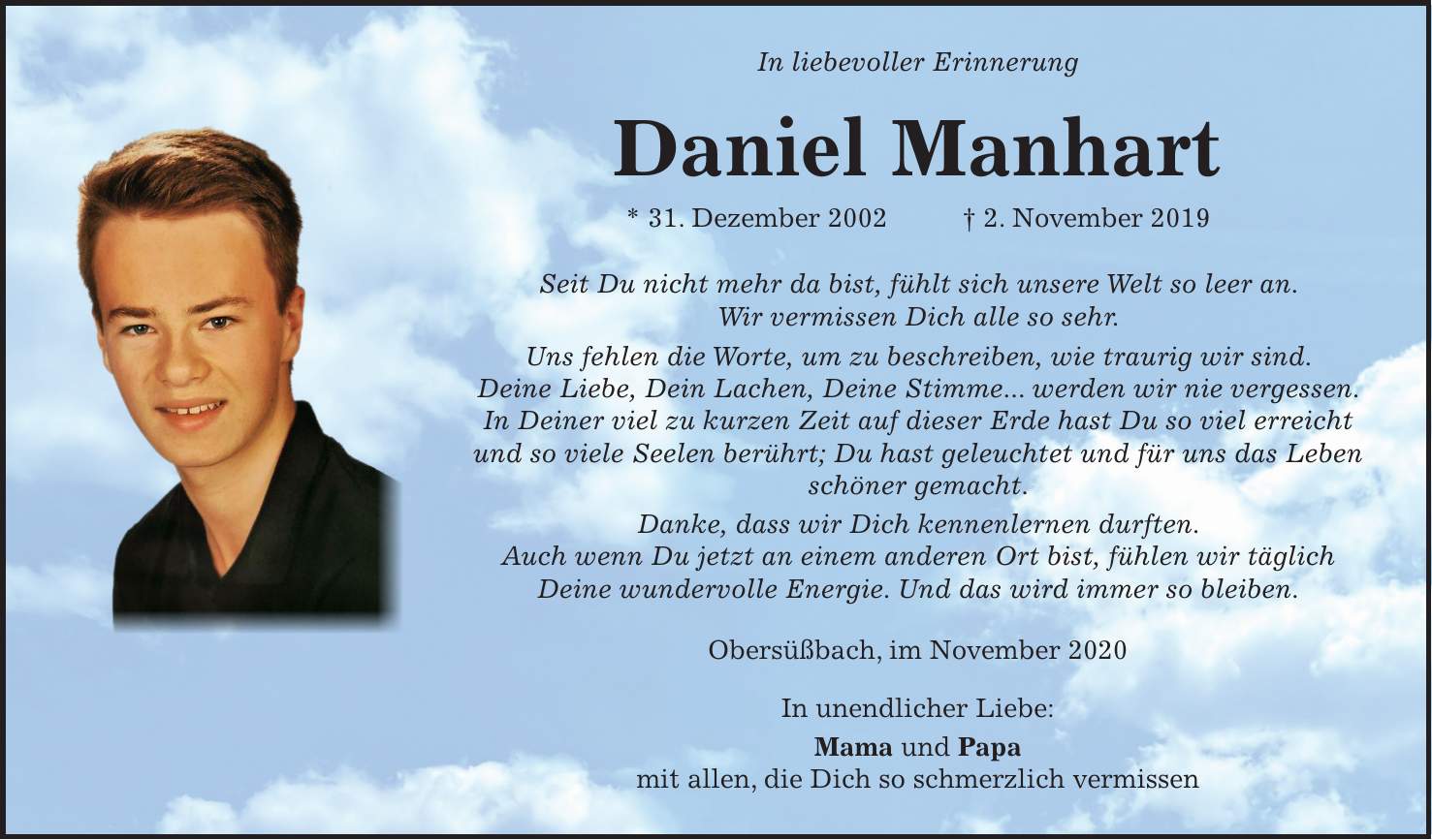 In liebevoller Erinnerung Daniel Manhart * 31. Dezember 2002 + 2. November 2019 Seit Du nicht mehr da bist, fühlt sich unsere Welt so leer an. Wir vermissen Dich alle so sehr. Uns fehlen die Worte, um zu beschreiben, wie traurig wir sind. Deine Liebe, Dein Lachen, Deine Stimme... werden wir nie vergessen. In Deiner viel zu kurzen Zeit auf dieser Erde hast Du so viel erreicht und so viele Seelen berührt; Du hast geleuchtet und für uns das Leben schöner gemacht. Danke, dass wir Dich kennenlernen durften. Auch wenn Du jetzt an einem anderen Ort bist, fühlen wir täglich Deine wundervolle Energie. Und das wird immer so bleiben. Obersüßbach, im November 2020 In unendlicher Liebe: Mama und Papa mit allen, die Dich so schmerzlich vermissen