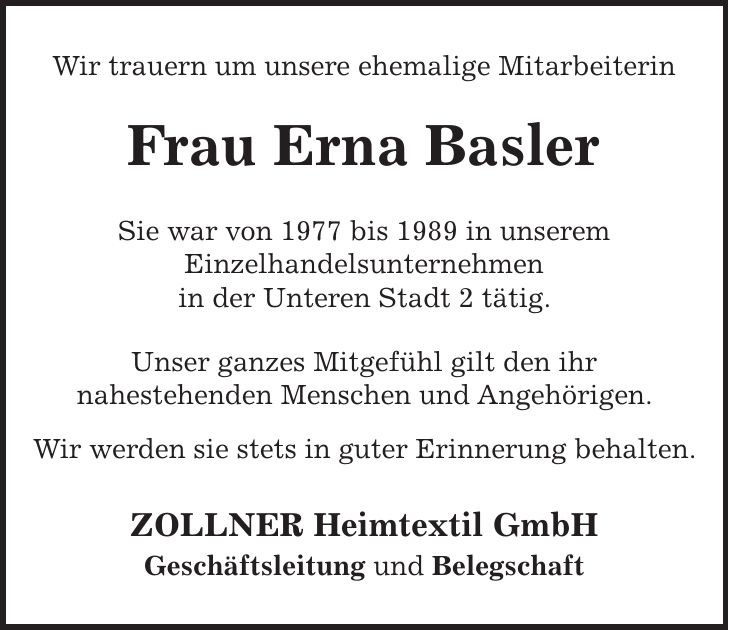 Wir trauern um unsere ehemalige Mitarbeiterin Frau Erna Basler Sie war von 1977 bis 1989 in unserem Einzelhandelsunternehmen in der Unteren Stadt 2 tätig. Unser ganzes Mitgefühl gilt den ihr nahestehenden Menschen und Angehörigen. Wir werden sie stets in guter Erinnerung behalten. ZOLLNER Heimtextil GmbH Geschäftsleitung und Belegschaft