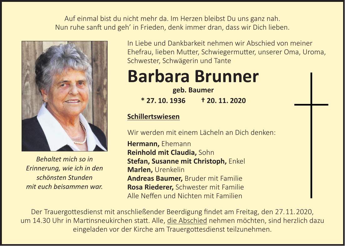 Auf einmal bist du nicht mehr da. Im Herzen bleibst Du uns ganz nah. Nun ruhe sanft und geh in Frieden, denk immer dran, dass wir Dich lieben. In Liebe und Dankbarkeit nehmen wir Abschied von meiner Ehefrau, lieben Mutter, Schwiegermutter, unserer Oma, Uroma, Schwester, Schwägerin und Tante Barbara Brunner geb. Baumer * 27. 10. 1936 + 20. 11. 2020 Schillertswiesen Wir werden mit einem Lächeln an Dich denken: Hermann, Ehemann Reinhold mit Claudia, Sohn Stefan, Susanne mit Christoph, Enkel Marlen, Urenkelin Andreas Baumer, Bruder mit Familie Rosa Riederer, Schwester mit Familie Alle Neffen und Nichten mit Familien Der Trauergottesdienst mit anschließender Beerdigung findet am Freitag, den 27. 11. 2020, um 14.30 Uhr in Martinsneukirchen statt. Alle, die Abschied nehmen möchten, sind herzlich dazu eingeladen vor der Kirche am Trauergottesdienst teilzunehmen.Behaltet mich so in Erinnerung, wie ich in den schönsten Stunden mit euch beisammen war.