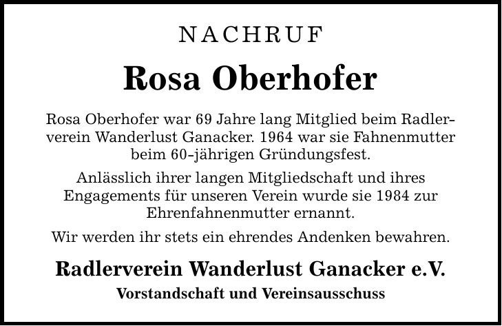 NACHRUF Rosa Oberhofer Rosa Oberhofer war 69 Jahre lang Mitglied beim Radler-verein Wanderlust Ganacker. 1964 war sie Fahnenmutter beim 60-jährigen Gründungsfest. Anlässlich ihrer langen Mitgliedschaft und ihres Engagements für unseren Verein wurde sie 1984 zur Ehrenfahnenmutter ernannt. Wir werden ihr stets ein ehrendes Andenken bewahren. Radlerverein Wanderlust Ganacker e.V. Vorstandschaft und Vereinsausschuss