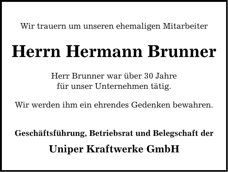 Wir trauern um unseren ehemaligen Mitarbeiter Herrn Hermann Brunner Herr Brunner war über 30 Jahre für unser Unternehmen tätig. Wir werden ihm ein ehrendes Gedenken bewahren. Geschäftsführung, Betriebsrat und Belegschaft der Uniper Kraftwerke GmbH