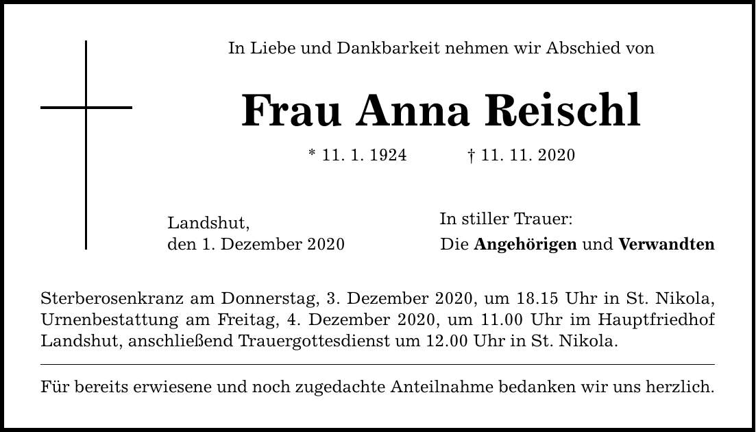 In Liebe und Dankbarkeit nehmen wir Abschied von Frau Anna Reischl * 11. 1. ***. 11. 2020 Landshut, den 1. Dezember 2020 Sterberosenkranz am Donnerstag, 3. Dezember 2020, um 18.15 Uhr in St. Nikola, Urnenbestattung am Freitag, 4. Dezember 2020, um 11.00 Uhr im Hauptfriedhof Landshut, anschließend Trauergottesdienst um 12.00 Uhr in St. Nikola. Für bereits erwiesene und noch zugedachte Anteilnahme bedanken wir uns herzlich. In stiller Trauer: Die Angehörigen und Verwandten