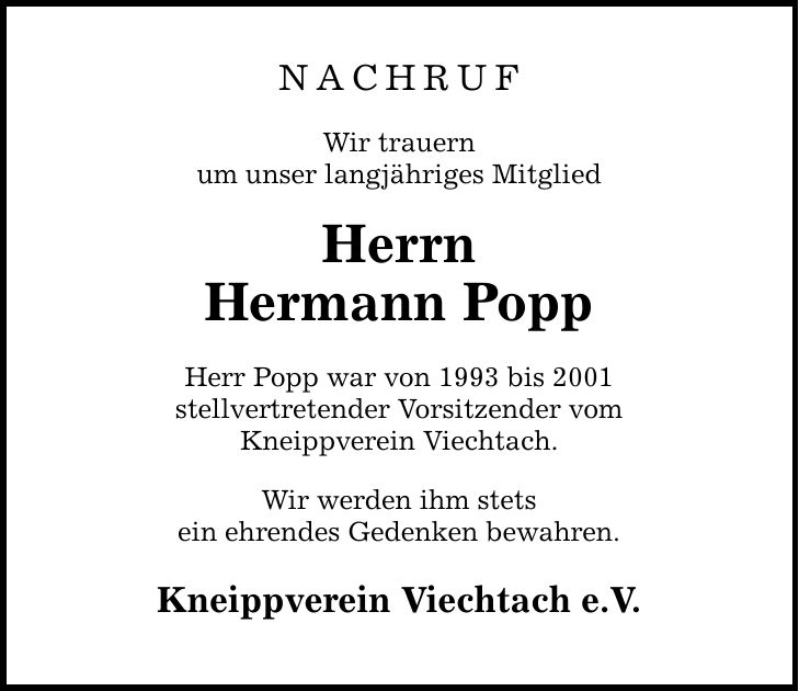 NACHRUF Wir trauern um unser langjähriges Mitglied Herrn Hermann Popp Herr Popp war von 1993 bis 2001 stellvertretender Vorsitzender vom Kneippverein Viechtach. Wir werden ihm stets ein ehrendes Gedenken bewahren. Kneippverein Viechtach e.V.