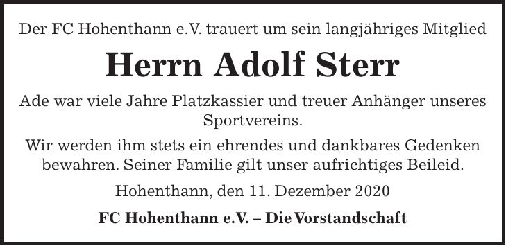 Der FC Hohenthann e.V. trauert um sein langjähriges Mitglied Herrn Adolf Sterr Ade war viele Jahre Platzkassier und treuer Anhänger unseres Sportvereins. Wir werden ihm stets ein ehrendes und dankbares Gedenken bewahren. Seiner Familie gilt unser aufrichtiges Beileid. Hohenthann, den 11. Dezember 2020 FC Hohenthann e.V. - Die Vorstandschaft