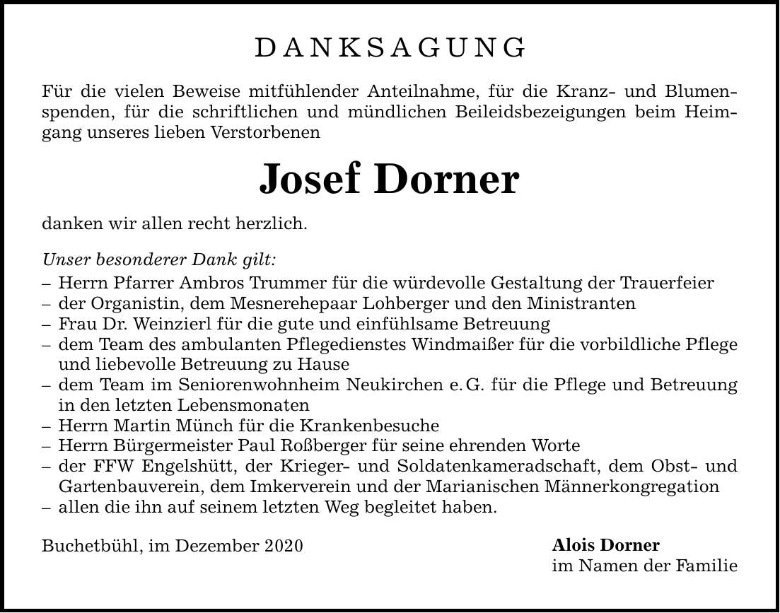 DANKSAGUNG Für die vielen Beweise mitfühlender Anteilnahme, für die Kranz- und Blumenspenden, für die schriftlichen und mündlichen Beileidsbezeigungen beim Heimgang unseres lieben Verstorbenen Josef Dorner danken wir allen recht herzlich. Unser besonderer Dank gilt:  Herrn Pfarrer Ambros Trummer für die würdevolle Gestaltung der Trauerfeier  der Organistin, dem Mesnerehepaar Lohberger und den Ministranten  Frau Dr. Weinzierl für die gute und einfühlsame Betreuung  dem Team des ambulanten Pflegedienstes Windmaißer für die vorbildliche Pflege und liebevolle Betreuung zu Hause  dem Team im Seniorenwohnheim Neukirchen e.G. für die Pflege und Betreuung in den letzten Lebensmonaten  Herrn Martin Münch für die Krankenbesuche  Herrn Bürgermeister Paul Roßberger für seine ehrenden Worte  der FFW Engelshütt, der Krieger- und Soldatenkameradschaft, dem Obst- und Gartenbauverein, dem Imkerverein und der Marianischen Männerkongregation  allen die ihn auf seinem letzten Weg begleitet haben. Buchetbühl, im Dezember 2020 Alois Dorner im Namen der Familie