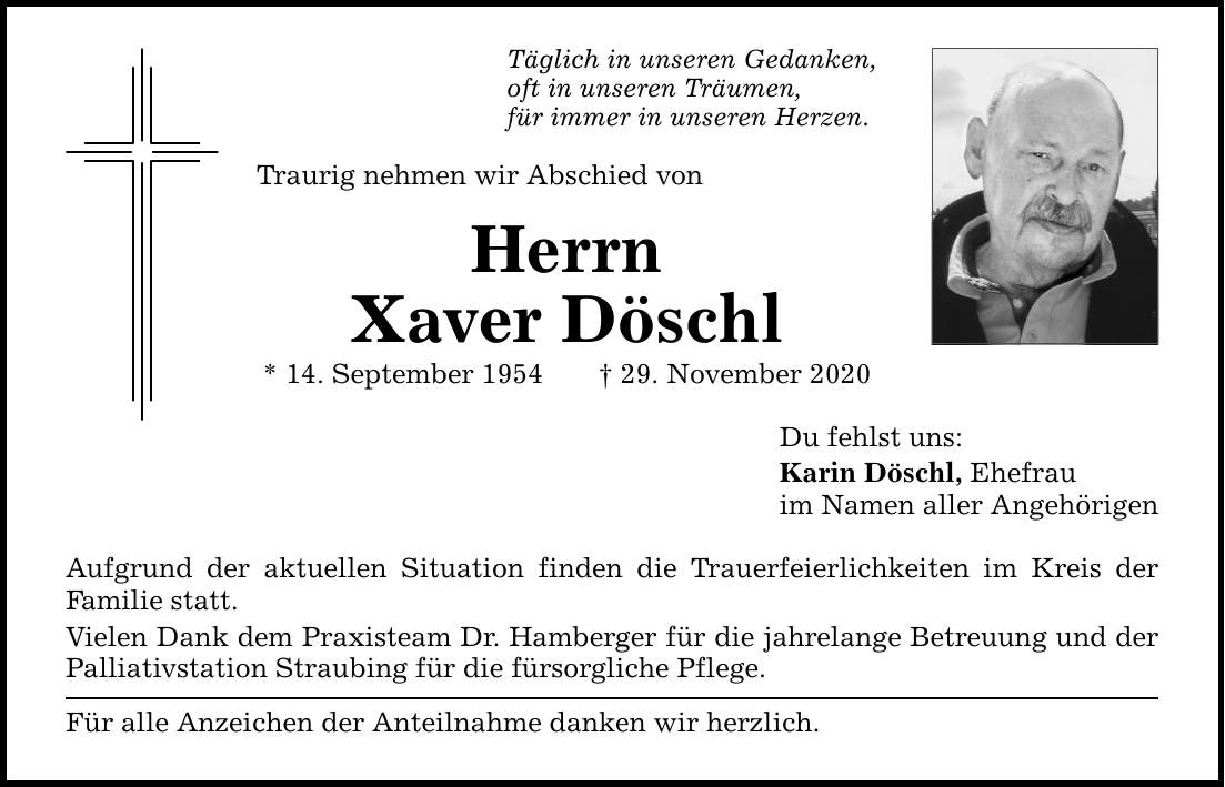 Täglich in unseren Gedanken, oft in unseren Träumen, für immer in unseren Herzen. Traurig nehmen wir Abschied von Herrn Xaver Döschl * 14. September ***. November 2020 Aufgrund der aktuellen Situation finden die Trauerfeierlichkeiten im Kreis der ­Familie statt. Vielen Dank dem Praxisteam Dr. Hamberger für die jahrelange Betreuung und der Palliativstation Straubing für die fürsorgliche Pflege. Für alle Anzeichen der Anteilnahme danken wir herzlich. Du fehlst uns: Karin Döschl, Ehefrau im Namen aller Angehörigen