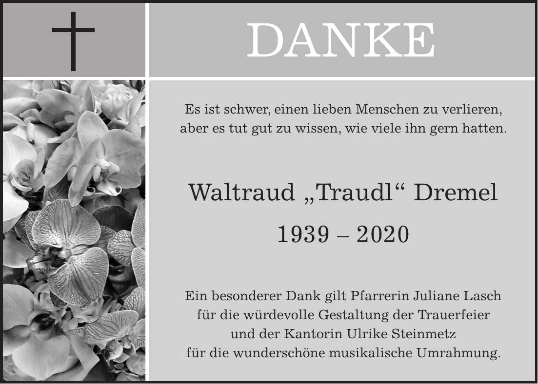 DANKEEs ist schwer, einen lieben Menschen zu verlieren, aber es tut gut zu wissen, wie viele ihn gern hatten. Waltraud 'Traudl' Dremel *** Ein besonderer Dank gilt Pfarrerin Juliane Lasch für die würdevolle Gestaltung der Trauerfeier und der Kantorin Ulrike Steinmetz für die wunderschöne musikalische Umrahmung.
