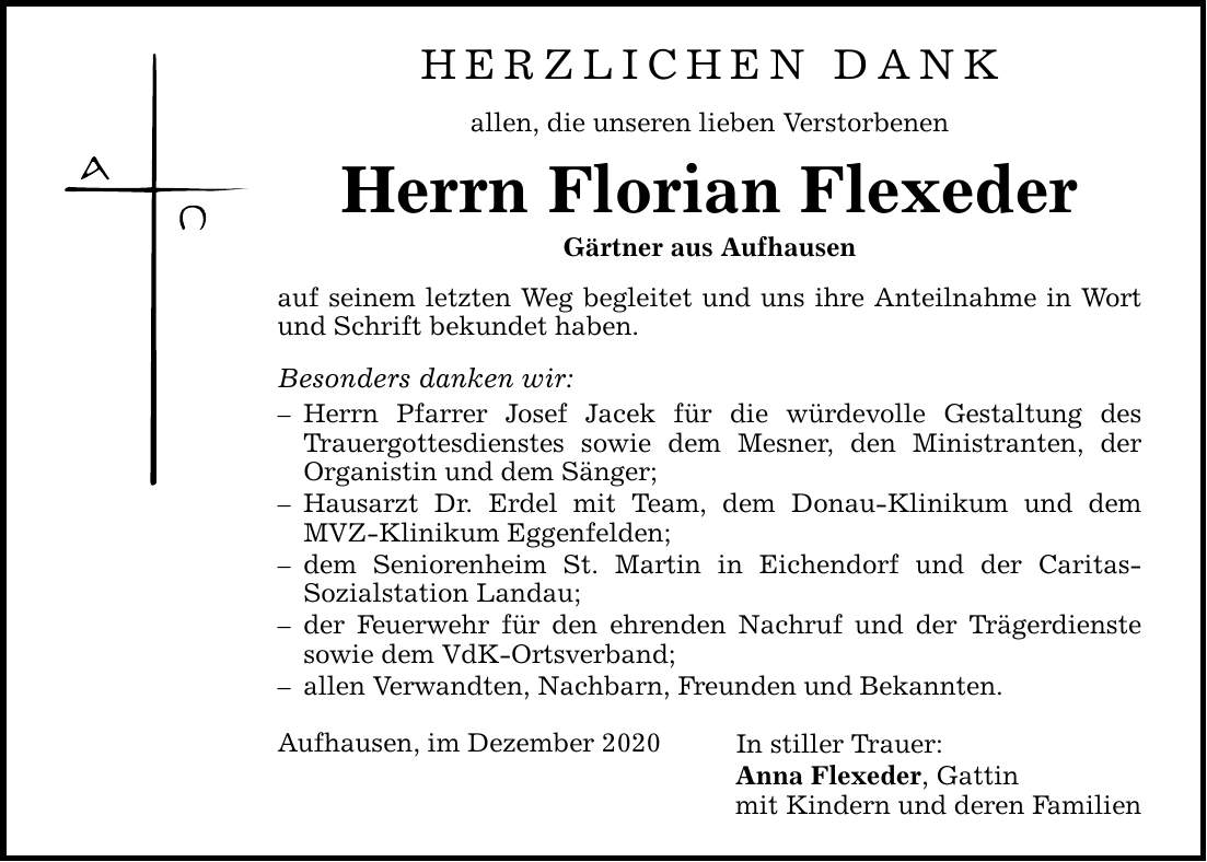 HERZLICHEN DANK allen, die unseren lieben Verstorbenen Herrn Florian Flexeder Gärtner aus Aufhausen auf seinem letzten Weg begleitet und uns ihre Anteilnahme in Wort und Schrift bekundet haben. Besonders danken wir:  Herrn Pfarrer Josef Jacek für die würdevolle Gestaltung des ­Trauergottesdienstes sowie dem Mesner, den Ministranten, der ­Organistin und dem Sänger;  Hausarzt Dr. Erdel mit Team, dem Donau-Klinikum und dem MVZ-Klinikum Eggenfelden;  dem Seniorenheim St. Martin in Eichendorf und der Caritas-­Sozialstation Landau;  der Feuerwehr für den ehrenden Nachruf und der Trägerdienste sowie dem VdK-Ortsverband;  allen Verwandten, Nachbarn, Freunden und Bekannten. Aufhausen, im Dezember 2020 In stiller Trauer: Anna Flexeder, Gattin mit Kindern und deren Familien