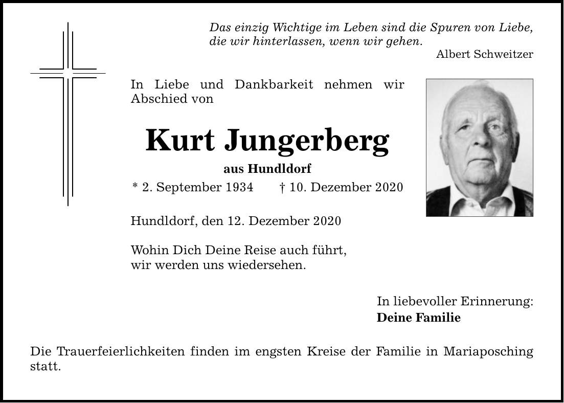 Das einzig Wichtige im Leben sind die Spuren von Liebe, die wir hinterlassen, wenn wir gehen. Albert Schweitzer In Liebe und Dankbarkeit nehmen wir Abschied von Kurt Jungerberg aus Hundldorf * 2. September ***. Dezember 2020 Hundldorf, den 12. Dezember 2020 Wohin Dich Deine Reise auch führt, wir werden uns wiedersehen. Die Trauerfeierlichkeiten finden im engsten Kreise der Familie in Mariaposching statt. In liebevoller Erinnerung: Deine Familie