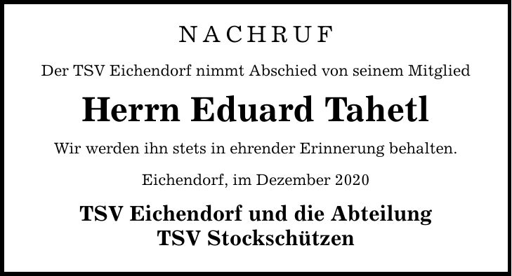 NACHRUF Der TSV Eichendorf nimmt Abschied von seinem Mitglied Herrn Eduard Tahetl Wir werden ihn stets in ehrender Erinnerung behalten. Eichendorf, im Dezember 2020 TSV Eichendorf und die Abteilung TSV Stockschützen