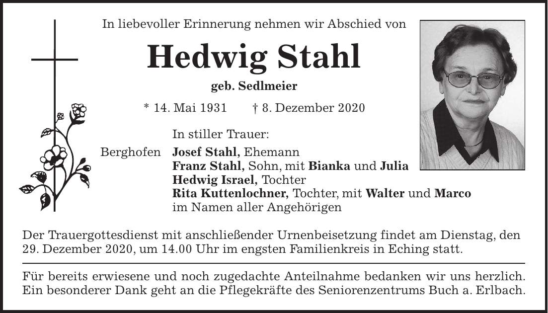 In liebevoller Erinnerung nehmen wir Abschied von Hedwig Stahl geb. Sedlmeier * 14. Mai 1931 + 8. Dezember 2020 In stiller Trauer: Berghofen Josef Stahl, Ehemann Franz Stahl, Sohn, mit Bianka und Julia Hedwig Israel, Tochter Rita Kuttenlochner, Tochter, mit Walter und Marco im Namen aller Angehörigen Der Trauergottesdienst mit anschließender Urnenbeisetzung findet am Dienstag, den 29. Dezember 2020, um 14.00 Uhr im engsten Familienkreis in Eching statt. Für bereits erwiesene und noch zugedachte Anteilnahme bedanken wir uns herzlich. Ein besonderer Dank geht an die Pflegekräfte des Seniorenzentrums Buch a. Erlbach.