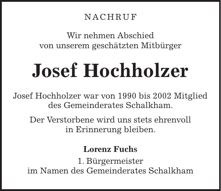 NACHRUF Wir nehmen Abschied von unserem geschätzten Mitbürger Josef Hochholzer Josef Hochholzer war von 1990 bis 2002 Mitglied des Gemeinderates Schalkham. Der Verstorbene wird uns stets ehrenvoll in Erinnerung bleiben. Lorenz Fuchs 1. Bürgermeister im Namen des Gemeinderates Schalkham