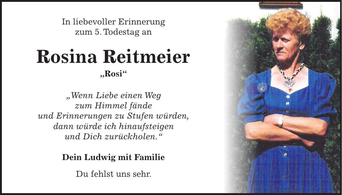 In liebevoller Erinnerung zum 5. Todestag an Rosina Reitmeier 'Rosi' 'Wenn Liebe einen Weg zum Himmel fände und Erinnerungen zu Stufen würden, dann würde ich hinaufsteigen und Dich zurückholen.' Dein Ludwig mit Familie Du fehlst uns sehr.